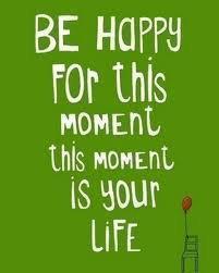 Be happy for this moment--it is your life!
